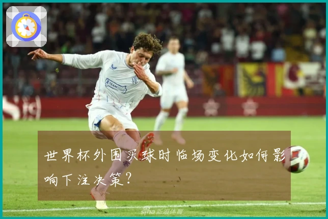 世界杯外围买球时临场变化如何影响下注决策？