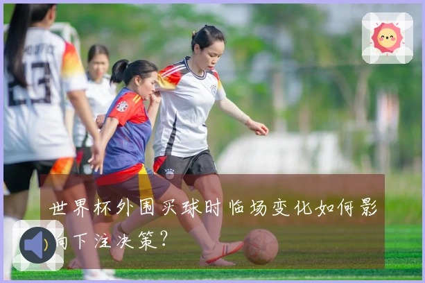 世界杯外围买球时临场变化如何影响下注决策？