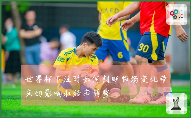世界杯下注时如何判断临场变化带来的影响和赔率调整
