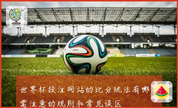 世界杯投注网站的比分玩法有哪些需注意的规则和常见误区