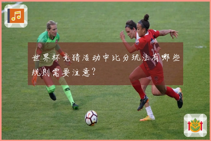 世界杯竞猜活动中比分玩法有哪些规则需要注意？